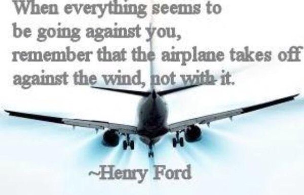 When everything seems to be going against you, remember that the airplane takes off against the wind , not with it.