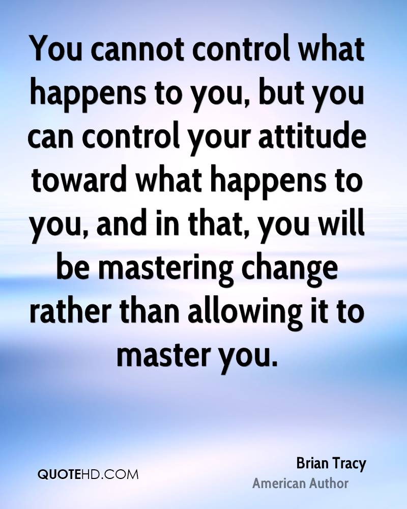 You cannot control what happens to you but you can control your attitude toward what happens to you and in that you will be mastering change rather than