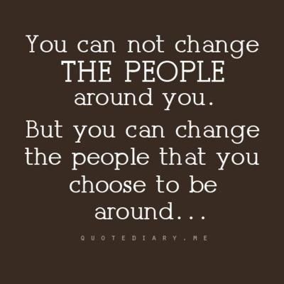You can’t change the people around you, but you can change that you choose to be around.