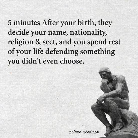 5 minutes after your birth, they decide your name, nationality, religion & sect, and you spend rest of your life defending something you didn't even choose.