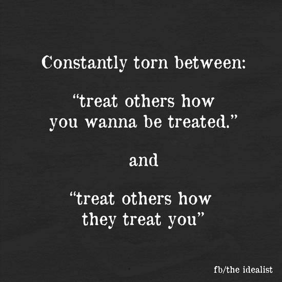 Constantly torn between: Treat others how you wanna be treated and treat others how they treat you.