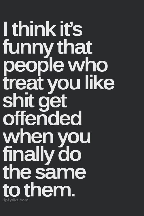 I think it’s funny that people who treat you like shit get offended when you finally do the same to them.
