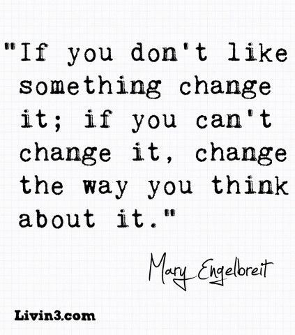 If you don’t like something, change it; if you can’t change it, change the way you think about it.
