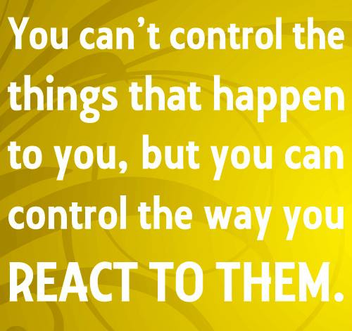 You can’t control the things that happen to you, but you can control the way you react to them.