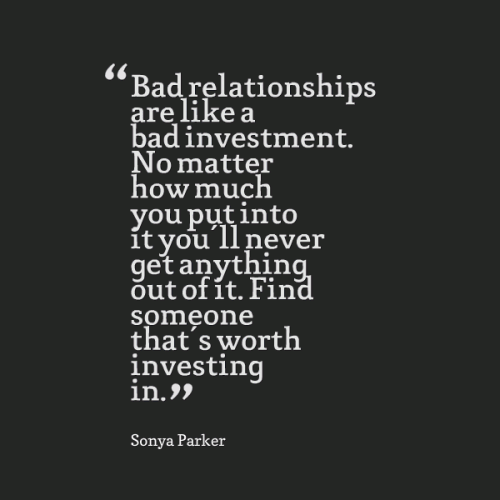 Bad relationships are like a bad investment. No matter how much you put into it you’ll never get anything out of it. Find someone that’s worth investing in.