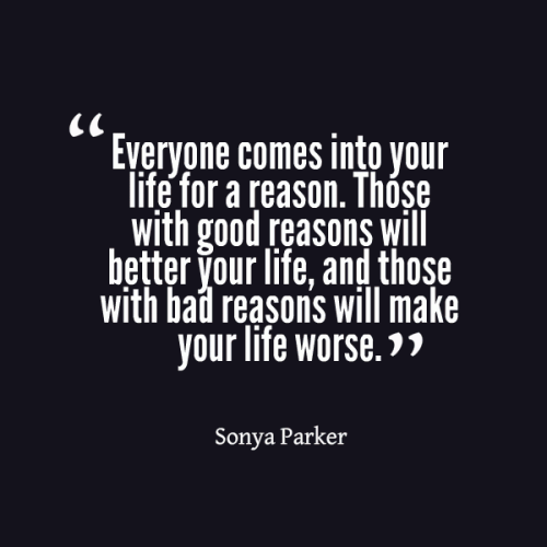 Everyone comes into your life for a reason. Those with good reasons will better your life, and those with bad reasons will make your like worse.   Sonya Parker