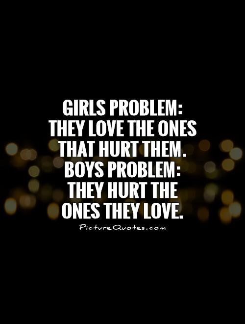 Girls problem - They love the ones that hurt them. Boys problem - They hurt the ones they love.