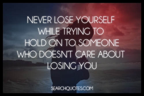 Never lose yourself while trying to hold on to someone who doesn’t care about losing you.
