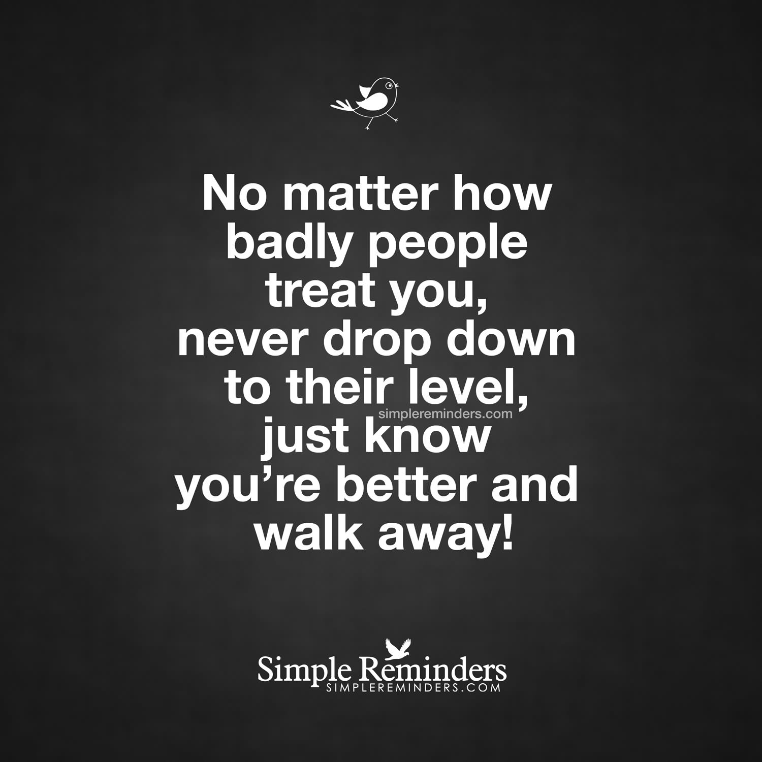 No matter how badly people treat you, never drop down to their level, just know you're better and walk away. (3)