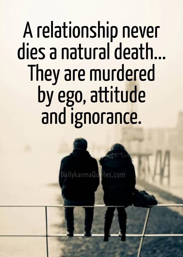 Relationships never die a natural death. They are always murdered by Attitude, Behavior, Ego, or Ignorance