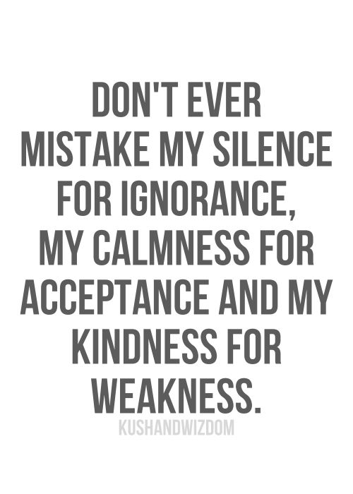 Don't ever mistake my silence for ignorance, my calmness for acceptance and my kindness for weakness.