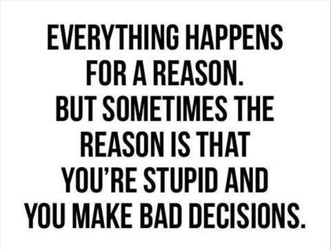 Everything happens for a reason but sometimes the reason is that you’re stupid and you make bad decisions.
