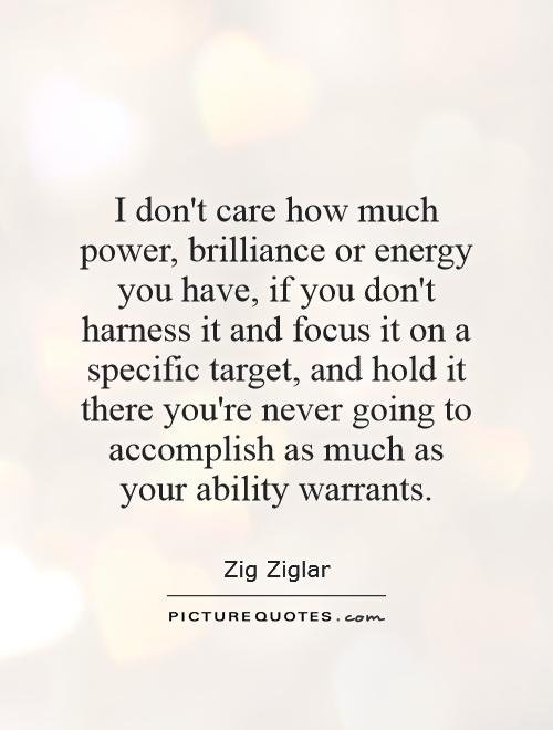 I don't care how much power, brilliance or energy you have, if you don't harness it and focus it on a specific target, and hold it there you're never going to accomplish as much as your ability warrants.