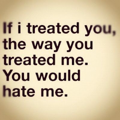 If I treated you, the way you treated me. You would hate me.