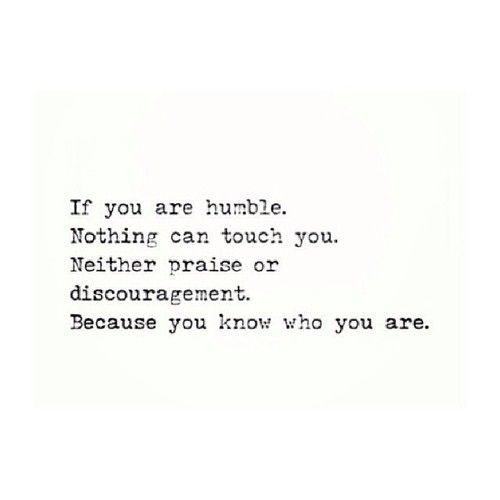If you are humble, nothing can touch you. Neither praise or discouragement, because you know who you are.