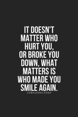 It doesn't matter who hurt you, or broke you down, what matters is who made you smile again.