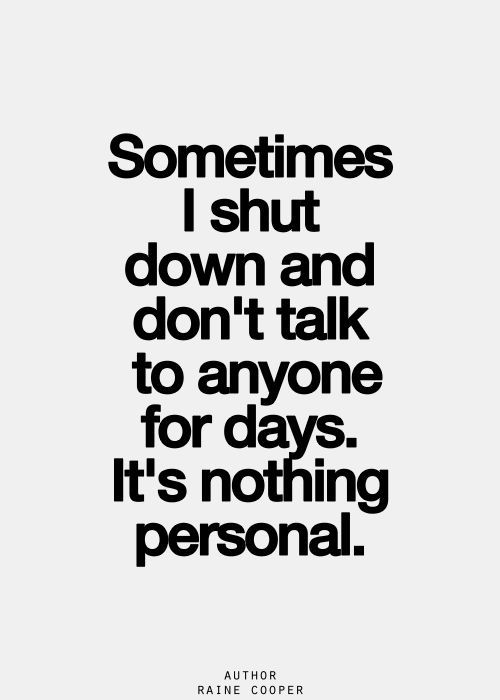 Sometimes I shut down and don't talk to anyone for days.It's nothing personal.