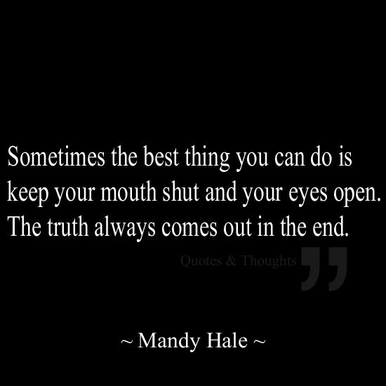Sometimes the best thing you can do is keep your mouth shut & your eyes open. The truth always comes out in the end.    - Mandy Hale