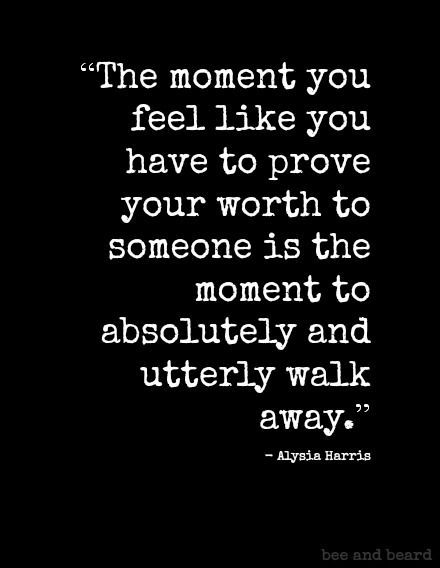 The moment you feel like you have to prove your worth to someone is the moment to absolutely and utterly walk away.   - Alysia Harris