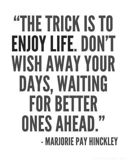 The trick is to enjoy life. Don't wish away your days, waiting for better ones ahead.   - Marjorie Pay Hinckley