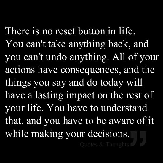 There is no reset button in life. You can't take anything back, and you can't undo anything. All of your actions have consequences, and the things you say and do today will have a lasting impact on the rest of your life. You have to understand that, and you have to be aware of it while making your decisions.