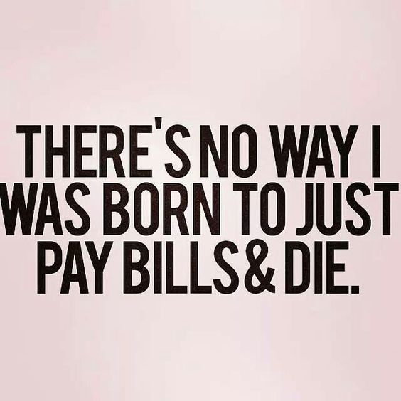 There’s no way I was born to just pay bills & die.