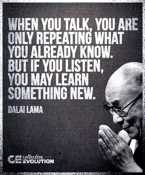 When you talk, you are only repeating what you already know. But if you listen, you may learn something new.   - The Dalai Lama