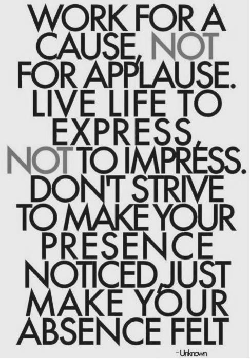 Work for a cause, not for applause. Live life to express, not to impress. Don't strive to make your presence noticed just make your absence felt.