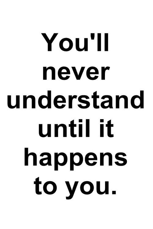 You’ll never understand until it happens to you.