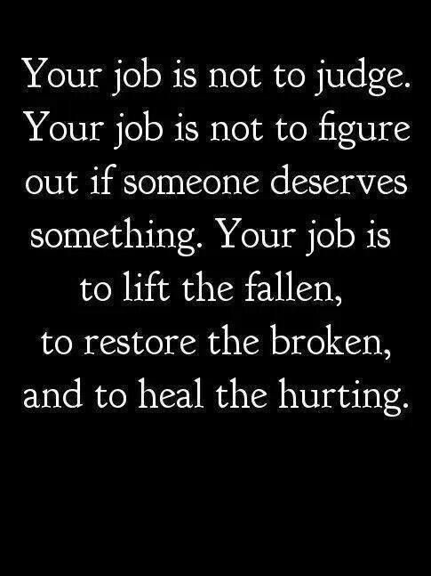 Your job is not to judge. Your job is not to figure out if someone deserves something. Your job is to lift the fallen, to restore the broken, and to heal the hurting.  - Joel Osteen