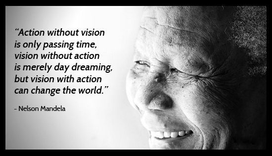Action without vision is only passing time, vision without action is merely day dreaming, but vision with action can change the world. – Nelson Mandela.