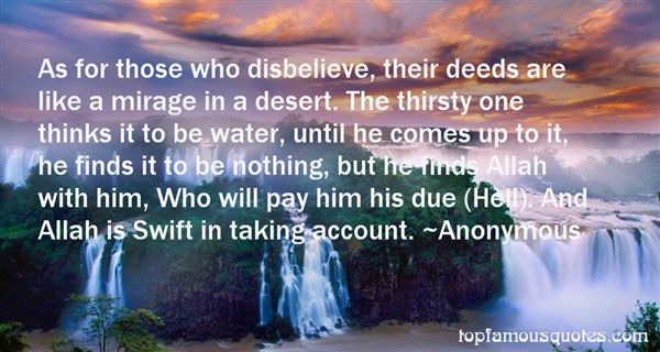 As for those who disbelieve, their deeds are like a mirage in a desert. The thirsty one thinks it to be water, until he comes up to it, he finds it to be nothing, but he finds Allah with him, Who will pay him his due (Hell). And Allah is Swift in taking account.