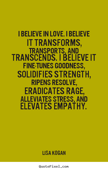 I believe in love. I believe it transforms, transports, and transcends. I believe it fine-tunes goodness, solidifies strength, ripens resolve, eradicates rage, alleviat.........  -  Lisa Kogan