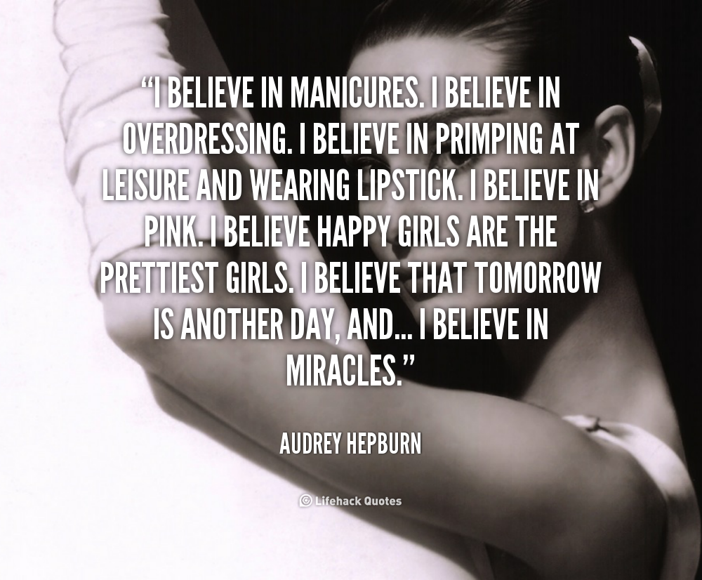 I believe in manicures. I believe in overdressing. I believe in primping at leisure and wearing lipstick. I believe in pink. I believe that loving is the best calorie-burner. I believe in kissing. I believe that happy girls are the prettiest girls... and I believe in miracles. Audrey Hepburn