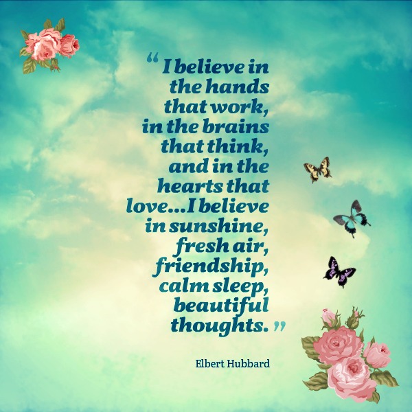 I believe in the hands that work, in the brains that think, and in the hearts that love...I believe in sunshine, fresh air, friendship, calm sleep, beautiful thoughts.  -  Elbert Hubbard