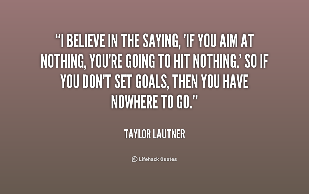 I believe in the saying, If you aim at nothing, you're going to hit nothing.' So if you don't set goals, then you have nowhere to go. Taylor Lautner.