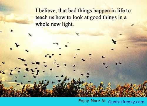 I believe that bad things happen in life to teach us how to look at good things in a whole new light.