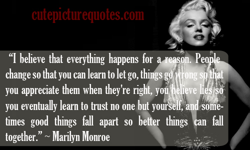 I believe that everything happens for a reason. People change so that you can learn to let go, things go wrong so that you appreciate them when they're right, you believe lies so you eventually learn to trust no one but yourself, and sometimes good things fall apart so better things can fall together.