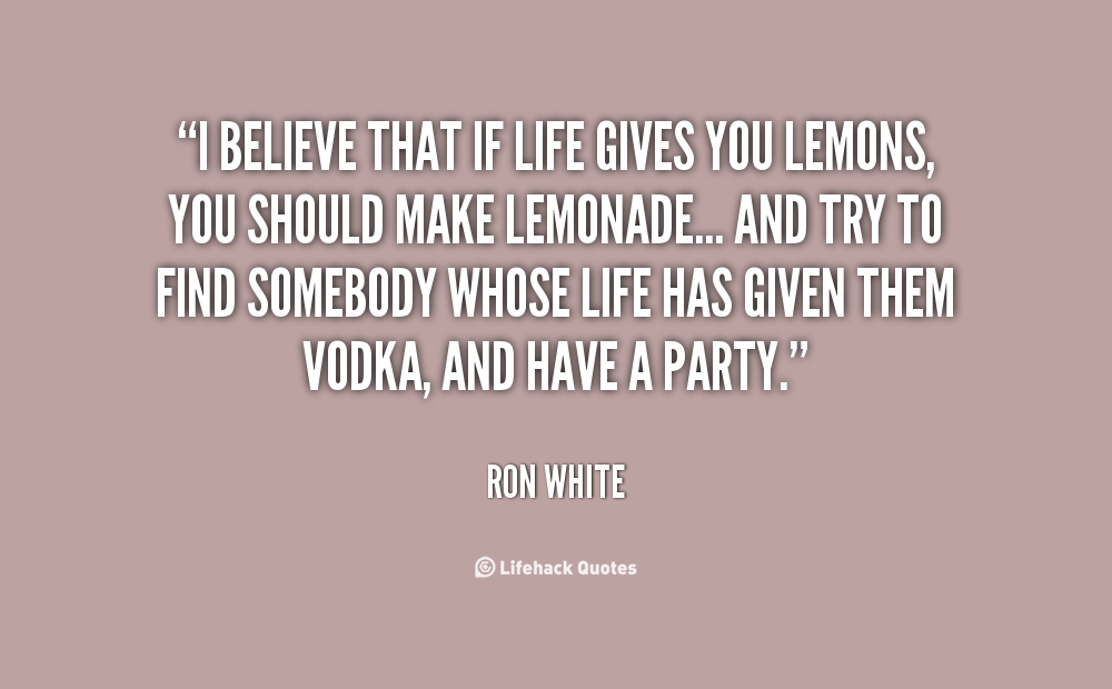 I believe that if life gives you lemons, you should make lemonade… And try to find somebody whose life has given them vodka, and have a party. – Ron White