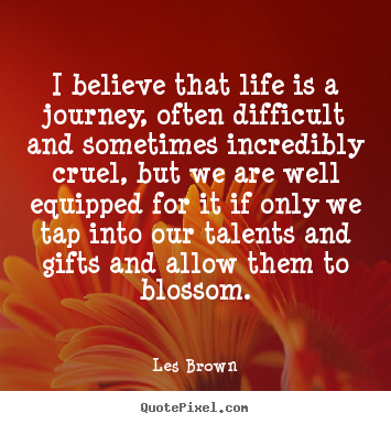 I believe that life is a journey, often difficult and sometimes incredibly cruel, but we are well equipped for it if only we tap into our talents and gifts and allow them to blossom.
