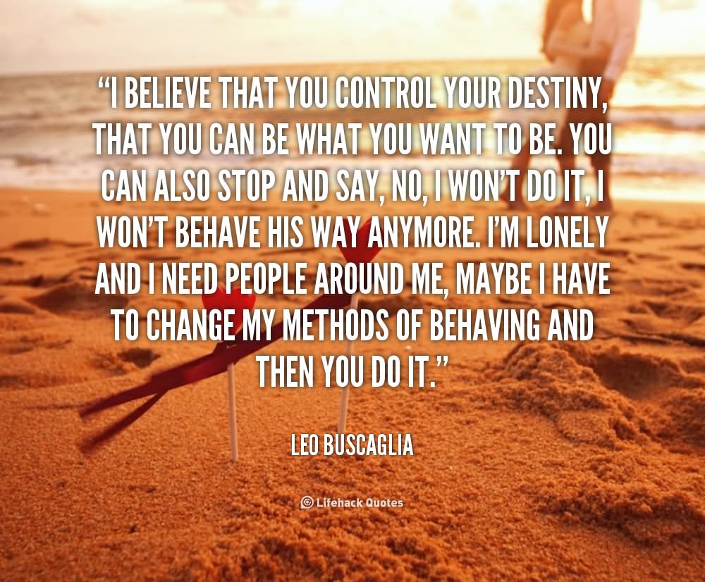 I believe that you control your destiny, that you can be what you want to be. You can also stop and say, 'No, I won't do it, I won't behave his way anymore. I'm lonely and I need people around me, maybe I have to change my methods of behaving,' and then you do it. - Leo buscaglia