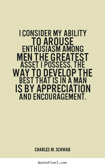 I consider my ability to arouse enthusiasm among my people the greatest asset I possess, and the way to develop the best that is in a person is by appreciation and encouragement