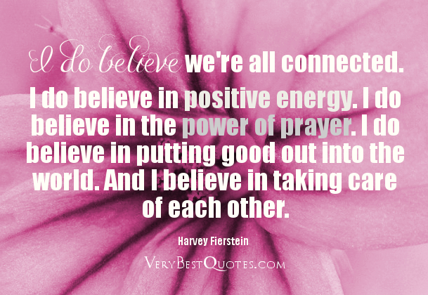 I do believe we’re all connected. I do believe in positive energy. I do believe in the power of prayer. I do believe in putting good out into the world. And I believe in taking care of each other.