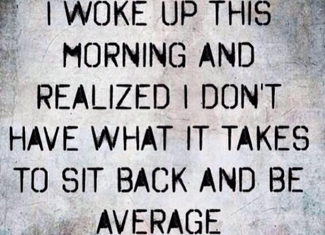 I woke up this morning and realized I don't have what it takes to sit back and be average.