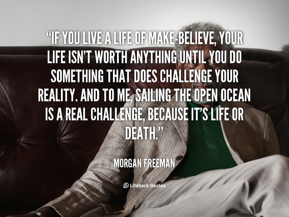 If you live a life of make-believe, your life isn't worth anything until you do something that does challenge your reality. And to me, sailing the open ocean is a real challenge, because it's life or death.   - Morgan Freeman