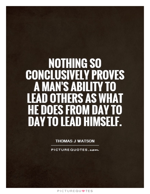 Nothing so conclusively proves a man's ability to lead others as what he does from day to day to lead himself - Thomas J Watson