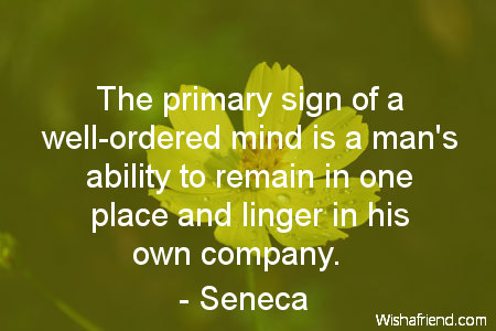 The primary sign of a well-ordered mind is a man's ability to remain in one place and linger in his own company - Seneca.