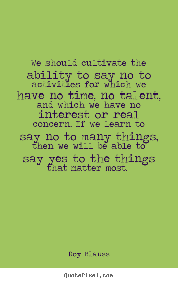 We should cultivate the ability to say no to the activities for which we have no time, no talent, and which we have not interest or real concern. If we learn to say no to many things, then we will be able to say yes to things that matter most. /></p>
<div class='yarpp-related'>
</div></div>



<div class=
