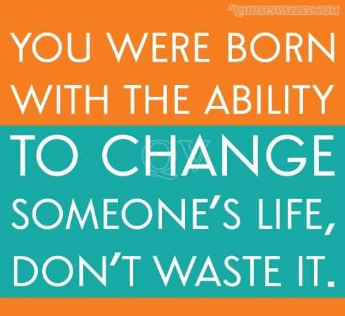 You Were Born With The Ability To Change Someone’s Life, Don’t Waste It.