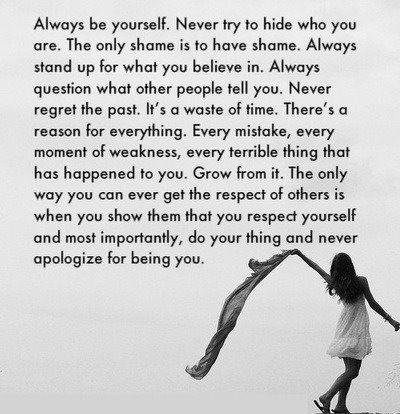 Always be yourself. Never try to hide who you are. The only shame is to have shame. Always stand up for what you believe in. Always question what other people tell you. Never regret the past, it’s a waste of time. There’s a reason for everything. Every mistake, every moment of weakness, every terrible thing that has happened to you. Grow from it. The only way you can ever get the respect of others is when you show them that you respect yourself and most importantly, do your thing and never apologize for being you.